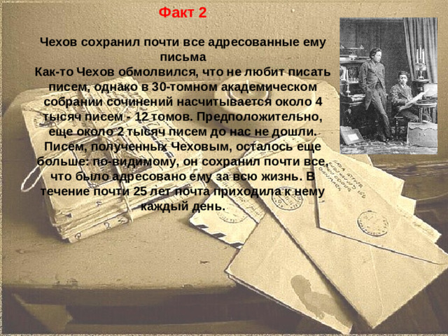 Факт 2  Чехов сохранил почти все адресованные ему письма Как-то Чехов обмолвился, что не любит писать писем, однако в 30-томном академическом собрании сочинений насчитывается около 4 тысяч писем - 12 томов. Предположительно, еще около 2 тысяч писем до нас не дошли. Писем, полученных Чеховым, осталось еще больше: по-видимому, он сохранил почти все, что было адресовано ему за всю жизнь. В течение почти 25 лет почта приходила к нему каждый день.