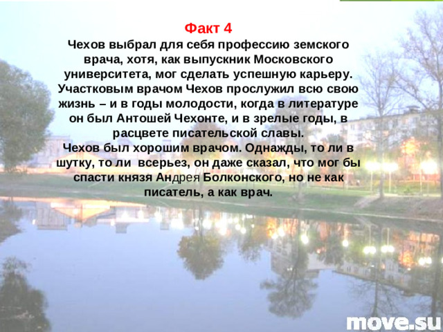 Факт 4 Чехов выбрал для себя профессию земского врача, хотя, как выпускник Московского университета, мог сделать успешную карьеру. Участковым врачом Чехов прослужил всю свою жизнь – и в годы молодости, когда в литературе он был Антошей Чехонте, и в зрелые годы, в расцвете писательской славы. Чехов был хорошим врачом. Однажды, то ли в шутку, то ли всерьез, он даже сказал, что мог бы спасти князя Ан дрея Болконского, но не как писатель, а как врач.