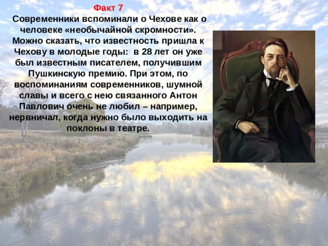 Факт 7  Современники вспоминали о Чехове как о человеке «необычайной скромности». Можно сказать, что известность пришла к Чехову в молодые годы:  в 28 лет он уже был известным писателем, получившим Пушкинскую премию. При этом, по воспоминаниям современников, шумной славы и всего с нею связанного Антон Павлович очень не любил – например, нервничал, когда нужно было выходить на поклоны в театре.