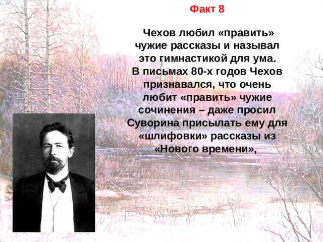 Факт 8   Чехов любил «править» чужие рассказы и называл это гимнастикой для ума. В письмах 80-х годов Чехов признавался, что очень любит «править» чужие сочинения – даже просил Суворина присылать ему для «шлифовки» рассказы из «Нового времени»,