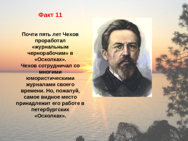 Факт 11   Почти пять лет Чехов проработал «журнальным чернорабочим» в «Осколках». Чехов сотрудничал со многими юмористическими журналами своего времени. Но, пожалуй, самое видное место принадлежит его работе в петербургских «Осколках».