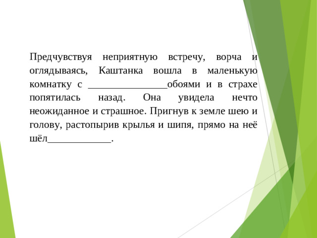 Предчувствуя неприятную встречу, ворча и оглядываясь, Каштанка вошла в маленькую комнатку с _______________обоями и в страхе попятилась назад. Она увидела нечто неожиданное и страшное. Пригнув к земле шею и голову, растопырив крылья и шипя, прямо на неё шёл____________.