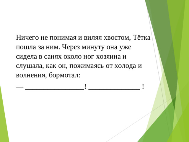 Ничего не понимая и виляя хвостом, Тётка пошла за ним. Через минуту она уже сидела в санях около ног хозяина и слушала, как он, пожимаясь от холода и волнения, бормотал: — ________________! ______________ !