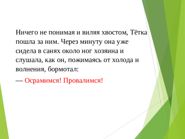 Ничего не понимая и виляя хвостом, Тётка пошла за ним. Через минуту она уже сидела в санях около ног хозяина и слушала, как он, пожимаясь от холода и волнения, бормотал: — Осрамимся! Провалимся!