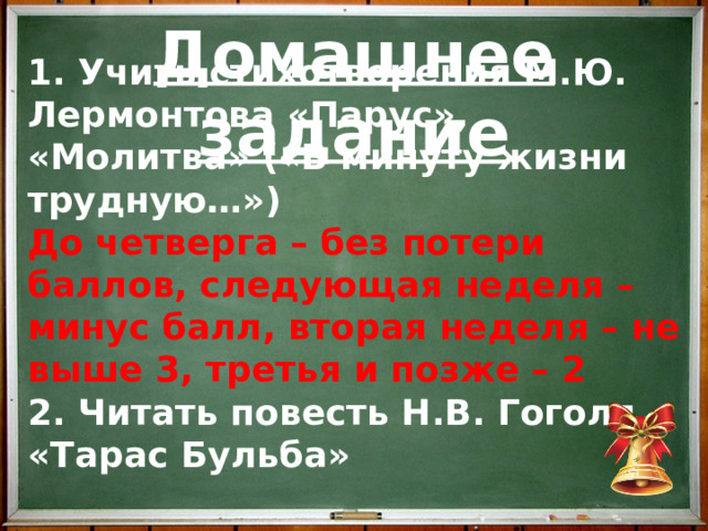 Домашнее задание 1. Учить стихотворения М.Ю. Лермонтова «Парус», «Молитва» («В минуту жизни трудную…») До четверга – без потери баллов, следующая неделя – минус балл, вторая неделя – не выше 3, третья и позже – 2 2. Читать повесть Н.В. Гоголя «Тарас Бульба»