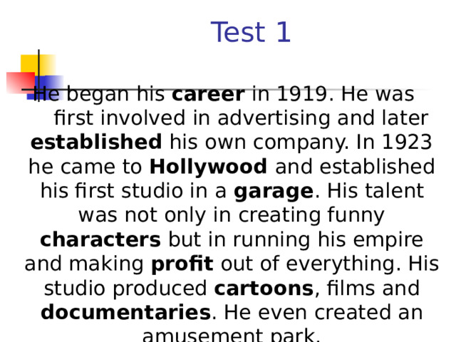 Test 1  He began his career in 1919. He was first involved in advertising and later established his own company. In 1923 he came to Hollywood and established his first studio in a garage . His talent was not only in creating funny characters but in running his empire and making profit out of everything. His studio produced cartoons , films and documentaries . He even created an amusement park.