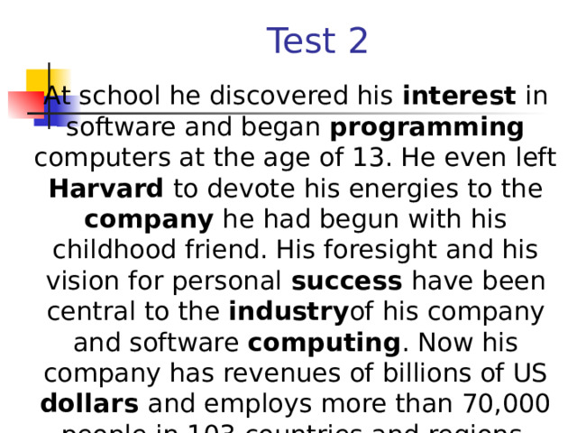 Test 2  At school he discovered his interest in software and began programming computers at the age of 13. He even left Harvard to devote his energies to the company he had begun with his childhood friend. His foresight and his vision for personal success have been central to the industry of his company and software computing . Now his company has revenues of billions of US dollars and employs more than 70,000 people in 103 countries and regions.