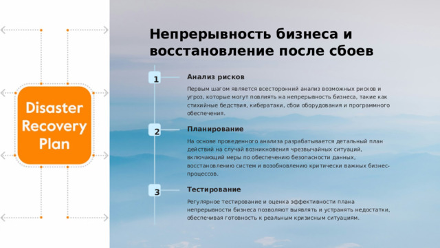 Непрерывность бизнеса и восстановление после сбоев Анализ рисков 1 Первым шагом является всесторонний анализ возможных рисков и угроз, которые могут повлиять на непрерывность бизнеса, такие как стихийные бедствия, кибератаки, сбои оборудования и программного обеспечения. Планирование 2 На основе проведенного анализа разрабатывается детальный план действий на случай возникновения чрезвычайных ситуаций, включающий меры по обеспечению безопасности данных, восстановлению систем и возобновлению критически важных бизнес-процессов. Тестирование 3 Регулярное тестирование и оценка эффективности плана непрерывности бизнеса позволяют выявлять и устранять недостатки, обеспечивая готовность к реальным кризисным ситуациям.