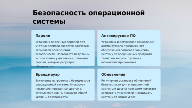 Безопасность операционной системы Пароли Антивирусное ПО Установка надежных паролей для учетных записей является ключевым элементом обеспечения безопасности. Пользователи должны использовать уникальные, сложные пароли, которые регулярно обновляются. Установка и регулярное обновление антивирусного программного обеспечения помогает защитить систему от вредоносных программ, таких как вирусы, трояны и шпионские приложения. Брандмауэр Обновления Включение встроенного брандмауэра операционной системы блокирует несанкционированный доступ к компьютеру извне, повышая общий уровень безопасности. Регулярная установка обновлений безопасности для операционной системы и других программ помогает закрывать уязвимости и защищать систему от новых угроз.