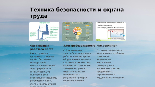 Техника безопасности и охрана труда Организация рабочего места Электробезопасность Микроклимат Соблюдение мер электробезопасности при работе с компьютерным оборудованием является критически важным. Это включает использование заземленных розеток, избегание влажных поверхностей и регулярную проверку состояния кабелей. Создание комфортного микроклимата в рабочем помещении с надлежащей вентиляцией, температурой и влажностью помогает предотвратить переутомление и ухудшение самочувствия. Важно правильно организовать рабочее место, обеспечивая комфортное и безопасное положение тела при работе за компьютером. Это включает в себя подходящее освещение, регулировку высоты стола и кресла, а также расположение клавиатуры и мыши.