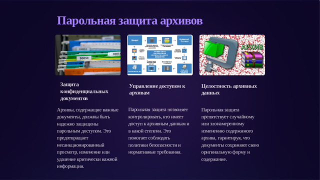 Парольная защита архивов Защита конфиденциальных документов Управление доступом к архивам Целостность архивных данных Парольная защита позволяет контролировать, кто имеет доступ к архивным данным и в какой степени. Это помогает соблюдать политики безопасности и нормативные требования. Парольная защита препятствует случайному или злонамеренному изменению содержимого архива, гарантируя, что документы сохраняют свою оригинальную форму и содержание. Архивы, содержащие важные документы, должны быть надежно защищены парольным доступом. Это предотвращает несанкционированный просмотр, изменение или удаление критически важной информации.