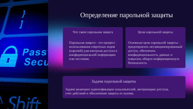 Определение парольной защиты Цели парольной защиты Что такое парольная защита Основные цели парольной защиты - предотвратить несанкционированный доступ, обеспечить конфиденциальность данных и повысить общую информационную безопасность Парольная защита - это процесс использования секретных кодов (паролей) для контроля доступа к конфиденциальной информации или системам. Задачи парольн о й защиты Задачи включают идентификацию пользователей, авторизацию доступа, учет действий и обеспечение защиты от взлома.