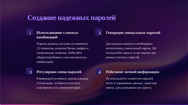 Создание надежных паролей 1 2 Использование сложных комбинаций Генерация уникальных паролей Для каждого аккаунта необходимо использовать уникальный пароль. Не используйте одни и те же пароли для разных учетных записей. Пароли должны состоять из минимум 12 символов, включая буквы, цифры и специальные символы. Избегайте общеупотребимых слов или простых комбинаций. 3 4 Регулярная смена паролей Избегание личной информации Рекомендуется менять пароли каждые 3-6 месяцев, особенно если есть подозрения в их компрометации. Не используйте в качестве паролей легко угадываемые данные, такие как имена, даты рождения или адреса.