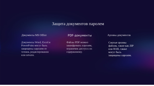 Защита документов паролем Документы MS Office Архивы документов PDF-документы Документы Word, Excel и PowerPoint могут быть защищены паролем от чтения, редактирования или печати. Файлы PDF можно зашифровать паролем, ограничив доступ к их содержимому. Сжатые архивы файлов, такие как ZIP или RAR, также могут быть защищены паролем.