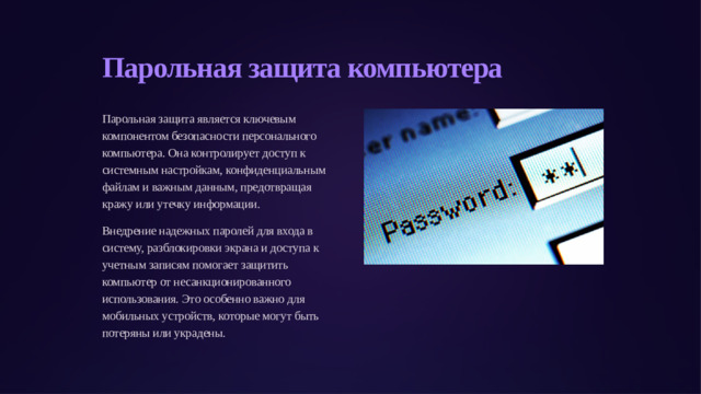 Парольная защита компьютера Парольная защита является ключевым компонентом безопасности персонального компьютера. Она контролирует доступ к системным настройкам, конфиденциальным файлам и важным данным, предотвращая кражу или утечку информации. Внедрение надежных паролей для входа в систему, разблокировки экрана и доступа к учетным записям помогает защитить компьютер от несанкционированного использования. Это особенно важно для мобильных устройств, которые могут быть потеряны или украдены.