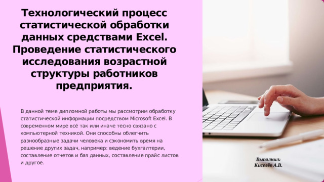 Технологический процесс статистической обработки данных средствами Excel. Проведение статистического исследования возрастной структуры работников предприятия. В данной теме дипломной работы мы рассмотрим обработку статистической информации посредством Microsoft Excel. В современном мире всё так или иначе тесно связано с компьютерной техникой. Они способны облегчить разнообразные задачи человека и сэкономить время на решение других задач, например: ведение бухгалтерии, составление отчетов и баз данных, составление прайс листов и другое. Выполнил: Киселёв А.В.