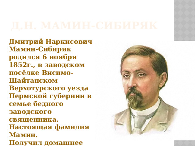 Д.Н. Мамин-Сибиряк Дмитрий Наркисович Мамин-Сибиряк родился 6 ноября 1852г., в заводском посёлке Висимо-Шайтанском Верхотурского уезда Пермской губернии в семье бедного заводского священника. Настоящая фамилия Мамин. Получил домашнее образование