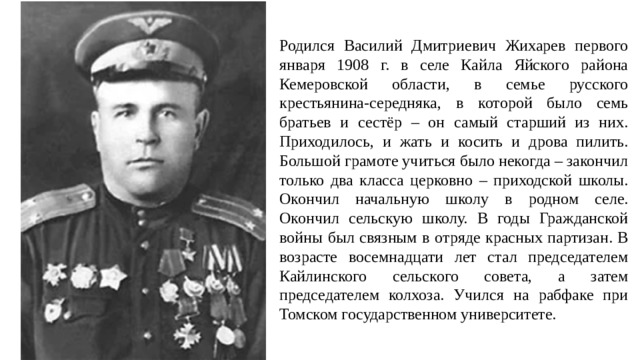 Родился Василий Дмитриевич Жихарев первого января 1908 г. в селе Кайла Яйского района Кемеровской области, в семье русского крестьянина-середняка, в которой было семь братьев и сестёр – он самый старший из них. Приходилось, и жать и косить и дрова пилить. Большой грамоте учиться было некогда – закончил только два класса церковно – приходской школы. Окончил начальную школу в родном селе. Окончил сельскую школу. В годы Гражданской войны был связным в отряде красных партизан. В возрасте восемнадцати лет стал председателем Кайлинского сельского совета, а затем председателем колхоза. Учился на рабфаке при Томском государственном университете.