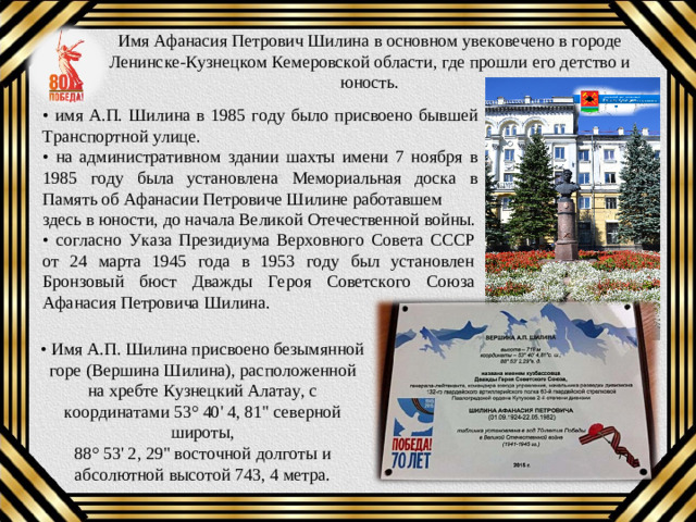 Имя Афанасия Петрович Шилина в основном увековечено в городе Ленинске-Кузнецком Кемеровской области, где прошли его детство и юность. • имя А.П. Шилина в 1985 году было присвоено бывшей Транспортной улице. • на административном здании шахты имени 7 ноября в 1985 году была установлена Мемориальная доска в Память об Афанасии Петровиче Шилине работавшем здесь в юности, до начала Великой Отечественной войны. • согласно Указа Президиума Верховного Совета СССР от 24 марта 1945 года в 1953 году был установлен Бронзовый бюст Дважды Героя Советского Союза Афанасия Петровича Шилина. • Имя А.П. Шилина присвоено безымянной горе (Вершина Шилина), расположенной на хребте Кузнецкий Алатау, с координатами 53° 40' 4, 81