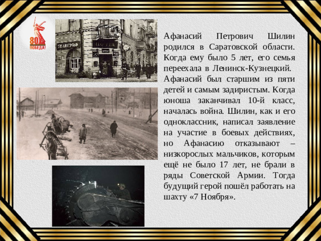 Афанасий Петрович Шилин родился в Саратовской области. Когда ему было 5 лет, его семья переехала в Ленинск-Кузнецкий. Афанасий был старшим из пяти детей и самым задиристым. Когда юноша заканчивал 10-й класс, началась война. Шилин, как и его одноклассник, написал заявление на участие в боевых действиях, но Афанасию отказывают – низкорослых мальчиков, которым ещё не было 17 лет, не брали в ряды Советской Армии. Тогда будущий герой пошёл работать на шахту «7 Ноября».