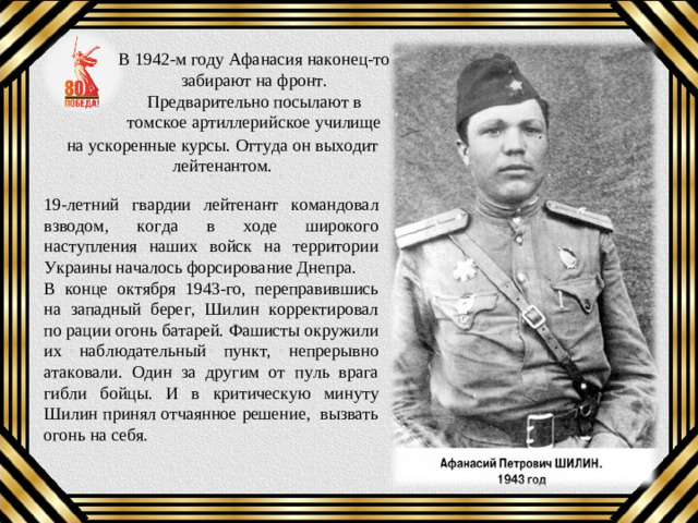 В 1942-м году Афанасия наконец-то забирают на фронт. Предварительно посылают в томское артиллерийское училище на ускоренные курсы. Оттуда он выходит лейтенантом. 19-летний гвардии лейтенант командовал взводом, когда в ходе широкого наступления наших войск на территории Украины началось форсирование Днепра. В конце октября 1943-го, переправившись на западный берег, Шилин корректировал по рации огонь батарей. Фашисты окружили их наблюдательный пункт, непрерывно атаковали. Один за другим от пуль врага гибли бойцы. И в критическую минуту Шилин принял отчаянное решение, вызвать огонь на себя.