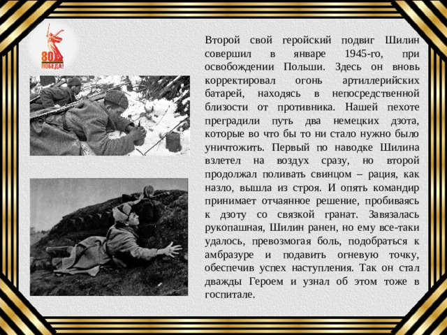 Второй свой геройский подвиг Шилин совершил в январе 1945-го, при освобождении Польши. Здесь он вновь корректировал огонь артиллерийских батарей, находясь в непосредственной близости от противника. Нашей пехоте преградили путь два немецких дзота, которые во что бы то ни стало нужно было уничтожить. Первый по наводке Шилина взлетел на воздух сразу, но второй продолжал поливать свинцом – рация, как назло, вышла из строя. И опять командир принимает отчаянное решение, пробиваясь к дзоту со связкой гранат. Завязалась рукопашная, Шилин ранен, но ему все-таки удалось, превозмогая боль, подобраться к амбразуре и подавить огневую точку, обеспечив успех наступления. Так он стал дважды Героем и узнал об этом тоже в госпитале.