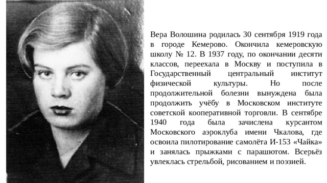 Вера Волошина родилась 30 сентября 1919 года в городе Кемерово. Окончила кемеровскую школу № 12. В 1937 году, по окончании десяти классов, переехала в Москву и поступила в Государственный центральный институт физической культуры. Но после продолжительной болезни вынуждена была продолжить учёбу в Московском институте советской кооперативной торговли. В сентябре 1940 года была зачислена курсантом Московского аэроклуба имени Чкалова, где освоила пилотирование самолёта И-153 «Чайка» и занялась прыжками с парашютом. Всерьёз увлеклась стрельбой, рисованием и поэзией.