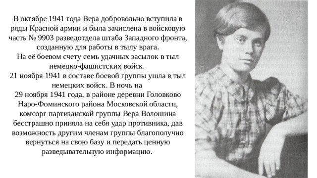 В октябре 1941 года Вера добровольно вступила в ряды Красной армии и была зачислена в войсковую часть № 9903 разведотдела штаба Западного фронта, созданную для работы в тылу врага. На её боевом счету семь удачных засылок в тыл немецко-фашистских войск. 21 ноября 1941 в составе боевой группы ушла в тыл немецких войск. В ночь на 29 ноября 1941 года, в районе деревни Головково Наро-Фоминского района Московской области, комсорг партизанской группы Вера Волошина бесстрашно приняла на себя удар противника, дав возможность другим членам группы благополучно вернуться на свою базу и передать ценную разведывательную информацию.