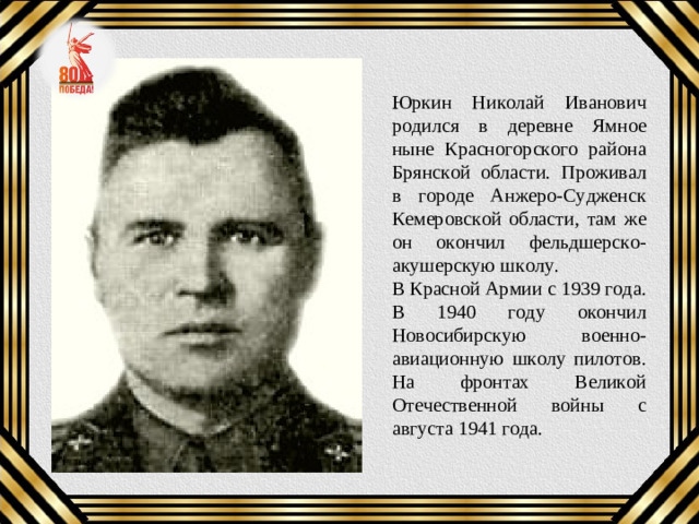 Юркин Николай Иванович родился в деревне Ямное ныне Красногорского района Брянской области. Проживал в городе Анжеро-Судженск Кемеровской области, там же он окончил фельдшерско-акушерскую школу. В Красной Армии с 1939 года. В 1940 году окончил Новосибирскую военно-авиационную школу пилотов. На фронтах Великой Отечественной войны с августа 1941 года.