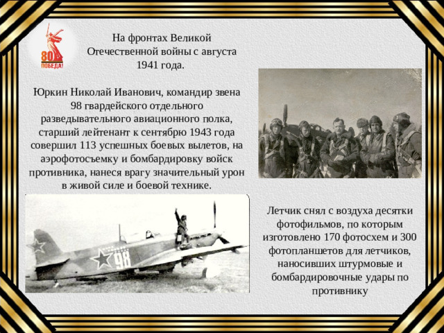 На фронтах Великой Отечественной войны с августа 1941 года. Юркин Николай Иванович, командир звена 98 гвардейского отдельного разведывательного авиационного полка, старший лейтенант к сентябрю 1943 года совершил 113 успешных боевых вылетов, на аэрофотосъемку и бомбардировку войск противника, нанеся врагу значительный урон в живой силе и боевой технике. Летчик снял с воздуха десятки фотофильмов, по которым изготовлено 170 фотосхем и 300 фотопланшетов для летчиков, наносивших штурмовые и бомбардировочные удары по противнику