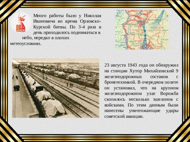 Много работы было у Николая Ивановича во время Орловско-Курской битвы. По 3-4 раза в день приходилось подниматься в  небо, нередко в плохих метеоусловиях. 23 августа 1943 года он обнаружил на станции Хутор Михайловский 9 железнодорожных составов с бронетехникой. В очередном полете он установил, что на крупном железнодорожном узле Ворожба скопилось несколько эшелонов с войсками. По этим данным были нанесены уничтожающие удары советской авиации.