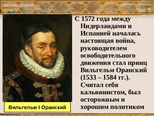 С 1572 года между Нидерландами и Испанией началась настоящая война, руководителем освободительного движения стал принц Вильгельм Оранский (1533 – 1584 гг.). Считал себя кальвинистом, был осторожным и хорошим политиком . Вильгельм I Оранский