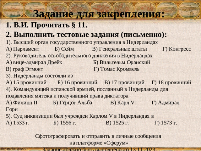 Задание для закрепления: 1. В.И. Прочитать § 11. 2. Выполнить тестовые задания (письменно): 1). Высший орган государственного управления в Нидерландах А) Парламент Б) Сейм В) Генеральные штаты Г) Конгресс 2). Руководитель освободительного движения в Нидерландах А) вице-адмирал Дрейк Б) Вильгельм Оранский В) граф Эгмонт Г) Томас Кромвель 3). Нидерланды состояли из А) 15 провинций Б) 16 провинций В) 17 провинций Г) 18 провинций 4). Командующий испанской армией, посланный в Нидерланды для подавления мятежа и получивший права диктатора А) Филипп II Б) Герцог Альба В) Карл V Г) Адмирал Горн 5). Суд инквизиции был учрежден Карлом V в Нидерландах в А) 1533 г. Б) 1556 г. В) 1525 г. Г) 1573 г. Сфотографировать и отправить в личные сообщения на платформе «Сферум» Задание должно быть выполнено до 13.11.2023