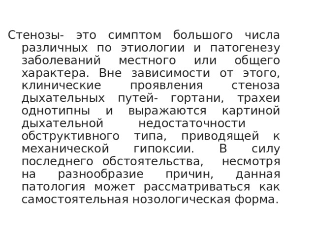 Стенозы- это симптом большого числа различных по этиологии и патогенезу заболеваний местного или общего характера. Вне зависимости от этого, клинические проявления стеноза дыхательных путей- гортани, трахеи однотипны и выражаются картиной дыхательной недостаточности обструктивного типа, приводящей к механической гипоксии. В силу последнего обстоятельства, несмотря на разнообразие причин, данная патология может рассматриваться как самостоятельная нозологическая форма.