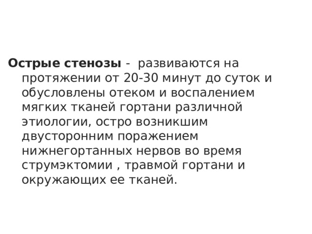 Острые стенозы - развиваются на протяжении от 20-30 минут до суток и обусловлены отеком и воспалением мягких тканей гортани различной этиологии, остро возникшим двусторонним поражением нижнегортанных нервов во время струмэктомии , травмой гортани и окружающих ее тканей.