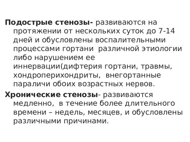 Подострые стенозы- развиваются на протяжении от нескольких суток до 7-14 дней и обусловлены воспалительными процессами гортани различной этиологии либо нарушением ее иннервации(дифтерия гортани, травмы, хондроперихондриты, внегортанные параличи обоих возрастных нервов. Хронические стенозы - развиваются медленно, в течение более длительного времени – недель, месяцев, и обусловлены различными причинами.