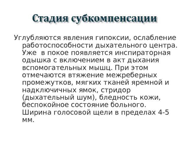 Углубляются явления гипоксии, ослабление работоспособности дыхательного центра. Уже в покое появляется инспираторная одышка с включением в акт дыхания вспомогательных мышц. При этом отмечаются втяжение межреберных промежутков, мягких тканей яремной и надключичных ямок, стридор (дыхательный шум), бледность кожи, беспокойное состояние больного. Ширина голосовой щели в пределах 4-5 мм.