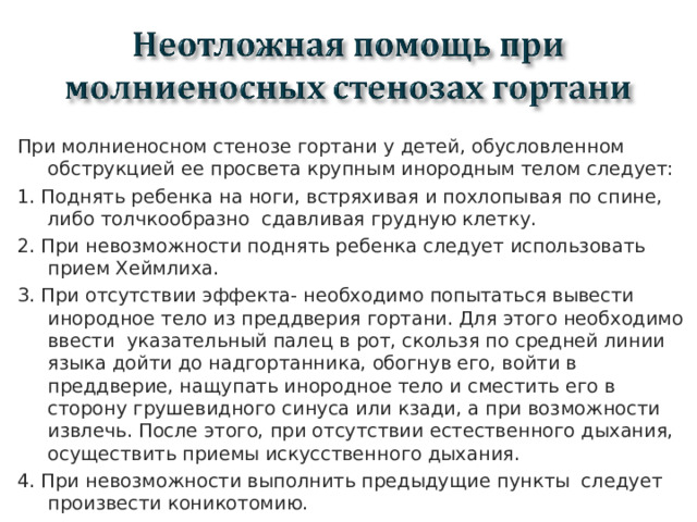 При молниеносном стенозе гортани у детей, обусловленном обструкцией ее просвета крупным инородным телом следует: 1. Поднять ребенка на ноги, встряхивая и похлопывая по спине, либо толчкообразно сдавливая грудную клетку. 2. При невозможности поднять ребенка следует использовать прием Хеймлиха. 3. При отсутствии эффекта- необходимо попытаться вывести инородное тело из преддверия гортани. Для этого необходимо ввести указательный палец в рот, скользя по средней линии языка дойти до надгортанника, обогнув его, войти в преддверие, нащупать инородное тело и сместить его в сторону грушевидного синуса или кзади, а при возможности извлечь. После этого, при отсутствии естественного дыхания, осуществить приемы искусственного дыхания. 4. При невозможности выполнить предыдущие пункты следует произвести коникотомию.