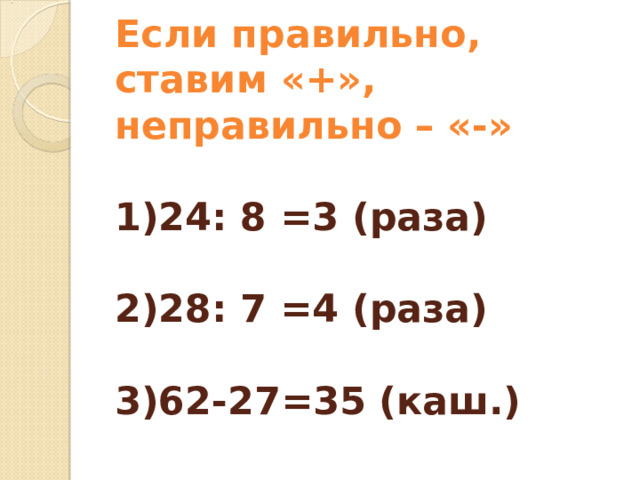 Если правильно, ставим «+», неправильно – «-»   1)24: 8 =3 (раза)   2)28: 7 =4 (раза)   3)62-27=35 (каш.)