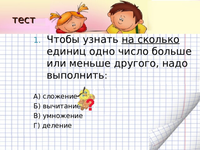 тест Чтобы узнать на сколько единиц одно число больше или меньше другого, надо выполнить : А) сложение Б) вычитание В) умножение Г) деление