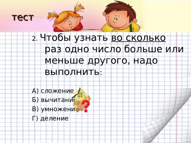 тест 2.  Чтобы узнать во сколько раз одно число больше или меньше другого, надо выполнить : А) сложение Б) вычитание В) умножение Г) деление