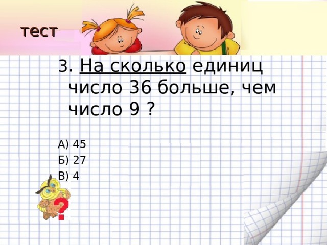 тест 3 . На сколько единиц число 36 больше, чем число 9 ? А) 45 Б) 27 В) 4