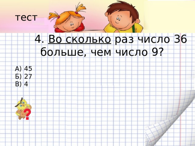 тест 4. Во сколько раз число 36 больше, чем число 9? А) 45 Б) 27 В) 4