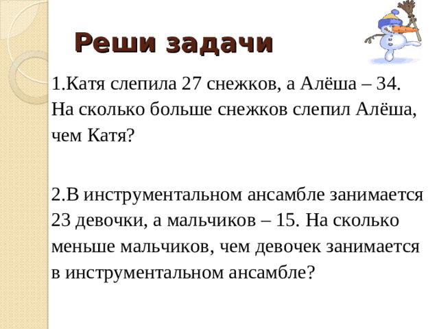 Реши задачи 1.Катя слепила 27 снежков, а Алёша – 34. На сколько больше снежков слепил Алёша, чем Катя? 2.В инструментальном ансамбле занимается 23 девочки, а мальчиков – 15. На сколько меньше мальчиков, чем девочек занимается в инструментальном ансамбле?