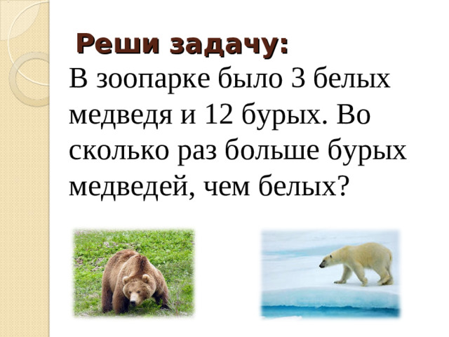 Реши задачу: В зоопарке было 3 белых медведя и 12 бурых. Во сколько раз больше бурых медведей, чем белых?