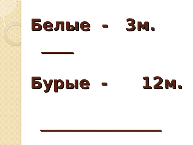 Белые - 3м.  ____   Бурые - 12м.  _______________