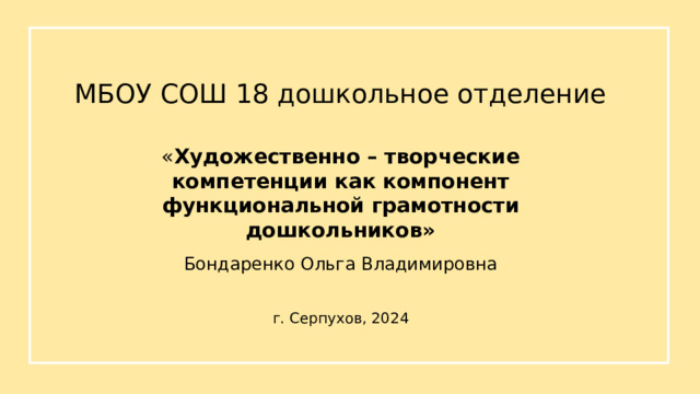 МБОУ СОШ 18 дошкольное отделение « Художественно – творческие компетенции как компонент функциональной грамотности дошкольников» Бондаренко Ольга Владимировна г. Серпухов, 2024