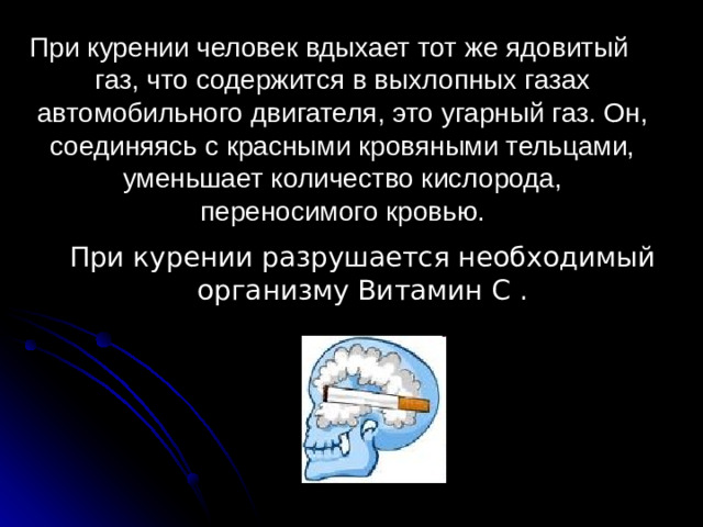 При курении человек вдыхает тот же ядовитый газ, что содержится в выхлопных газах автомобильного двигателя, это угарный газ. Он, соединяясь с красными кровяными тельцами, уменьшает количество кислорода, переносимого кровью. При курении разрушается необходимый организму Витамин С .