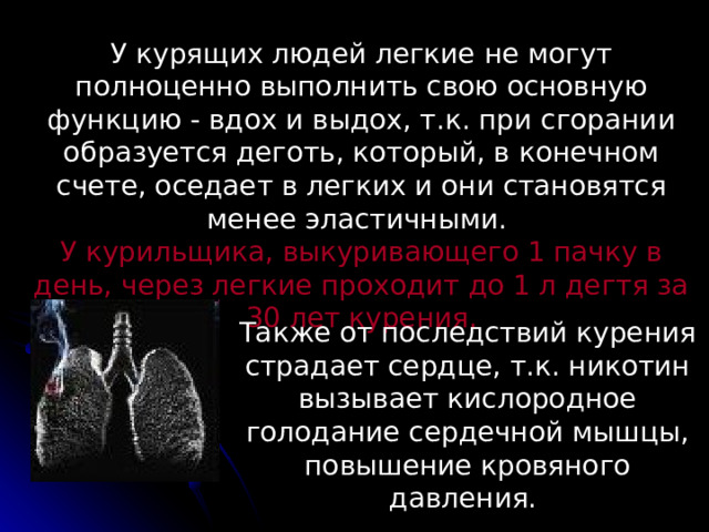 У курящих людей легкие не могут полноценно выполнить свою основную функцию - вдох и выдох, т.к. при сгорании образуется деготь, который, в конечном счете, оседает в легких и они становятся менее эластичными. У курильщика, выкуривающего 1 пачку в день, через легкие проходит до 1 л дегтя за 30 лет курения. Также от последствий курения страдает сердце, т.к. никотин вызывает кислородное голодание сердечной мышцы, повышение кровяного давления.