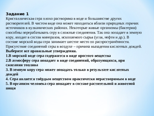 Задание 1 Кристаллическая сера плохо растворима в воде и большинстве других растворителей. В чистом виде она может находиться вблизи природных горячих источников в вулканических районах. Некоторые живые организмы (бактерии) способны перерабатывать серу в сложные соединения. Так она попадает в земную кору, входит в состав минералов, ископаемого сырья (угля, нефти и др.). В составе морской воды сера занимает шестое место по распространённости. Присутствие соединений серы в воздухе – причина выпадения кислотных дождей. Выберите все правильные утверждения. 1.В морской воде сера содержится в виде простого вещества 2.В атмосферу сера попадает в виде соединений, образующихся, при сжигании топлива 3. В земную кору сера может попадать только в результате кислотных дождей 4. Сера является твёрдым веществом практически нерастворимым в воде 5. В организм человека сера попадает в составе растительной и животной пищи